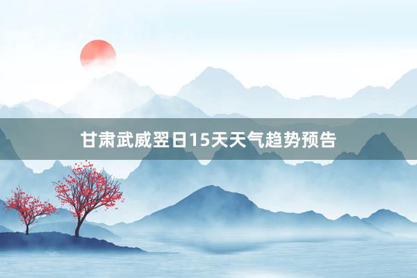 甘肃武威翌日15天天气趋势预告